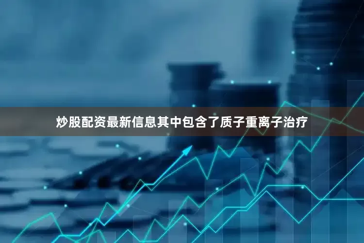 炒股配资最新信息其中包含了质子重离子治疗