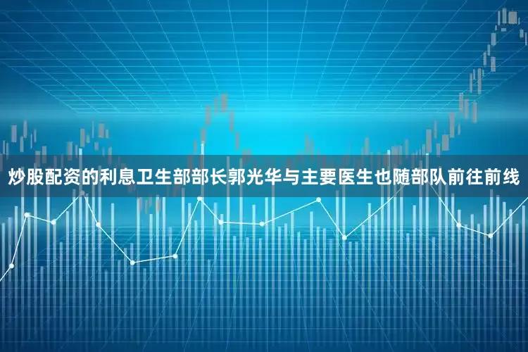 炒股配资的利息卫生部部长郭光华与主要医生也随部队前往前线