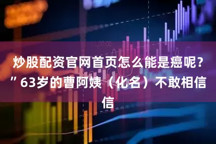 炒股配资官网首页怎么能是癌呢？”63岁的曹阿姨（化名）不敢相信