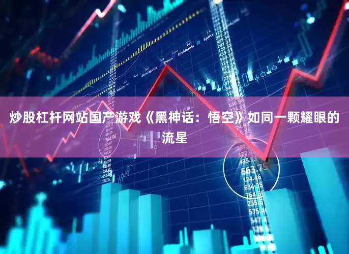 炒股杠杆网站国产游戏《黑神话：悟空》如同一颗耀眼的流星