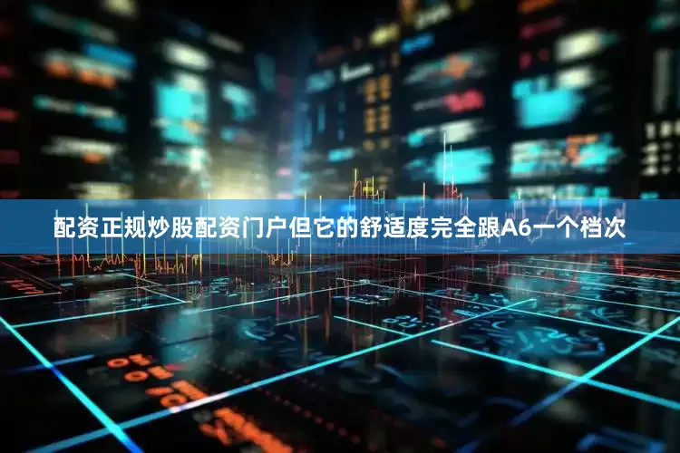 配资正规炒股配资门户但它的舒适度完全跟A6一个档次