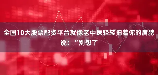 全国10大股票配资平台就像老中医轻轻拍着你的肩膀说：“别想了