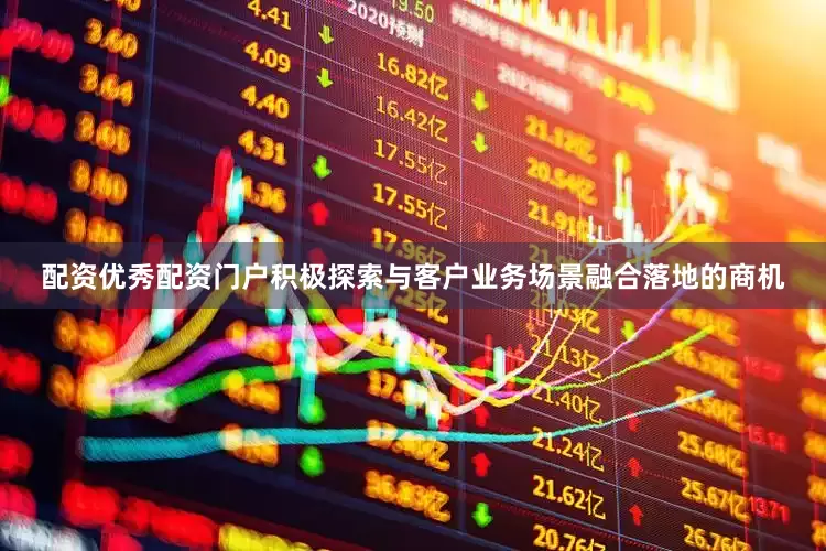 配资优秀配资门户积极探索与客户业务场景融合落地的商机