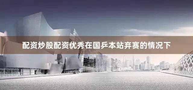 配资炒股配资优秀在国乒本站弃赛的情况下