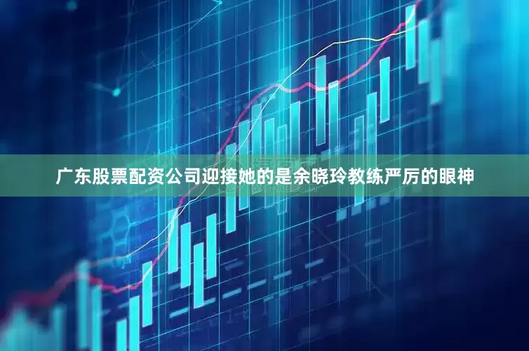 广东股票配资公司迎接她的是余晓玲教练严厉的眼神