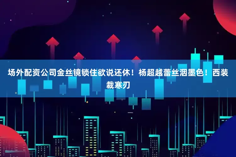 场外配资公司金丝镜锁住欲说还休！杨超越蕾丝洇墨色！西装裁寒刃