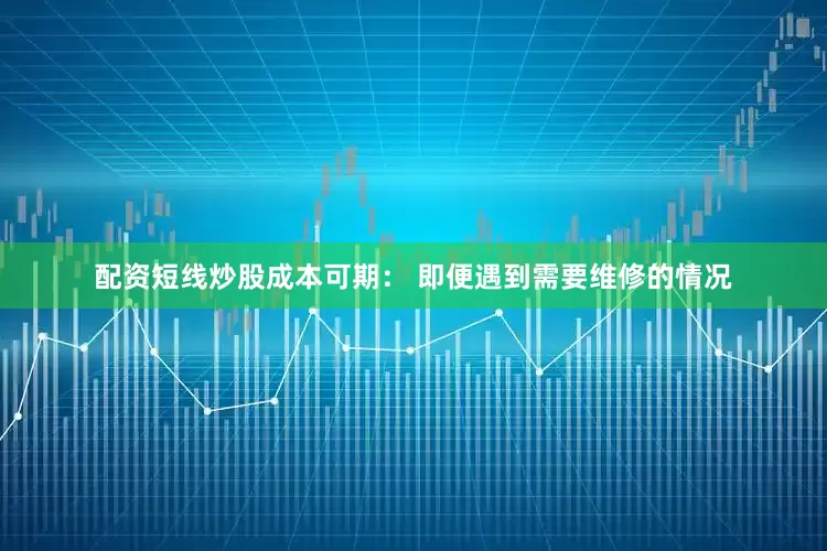 配资短线炒股成本可期： 即便遇到需要维修的情况