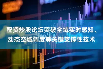配资炒股论坛突破全域实时感知、动态空域调度等关键支撑性技术