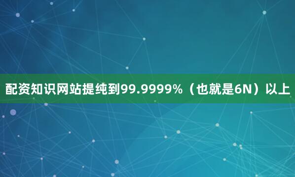 配资知识网站提纯到99.9999%（也就是6N）以上